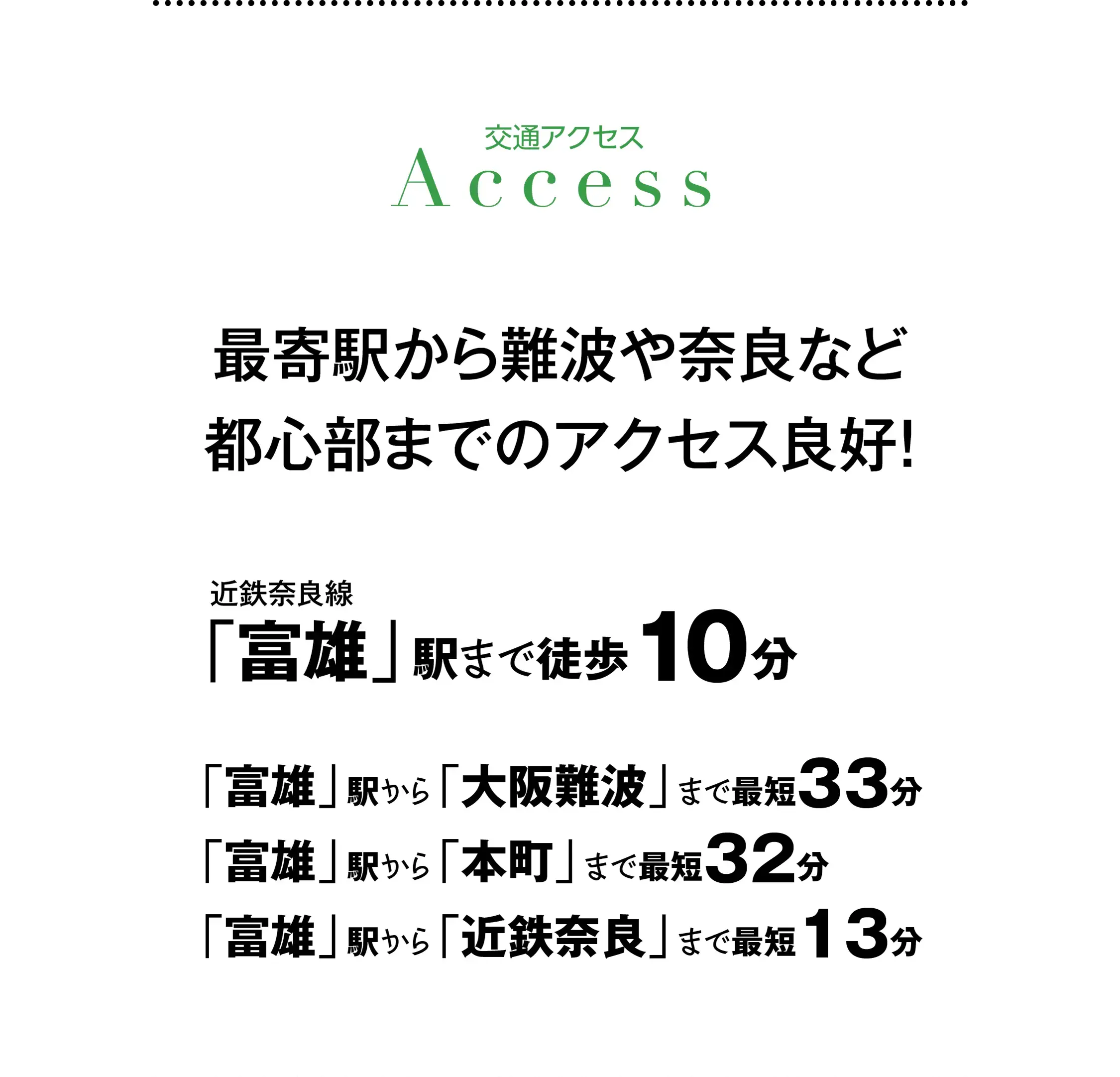 ［交通アクセス］最寄駅から難波や奈良など都心部までのアクセス良好！｜近鉄奈良線「富雄」駅まで徒歩10分、「富雄」駅から「大阪難波」まで最短33分、「富雄」駅から「本町」まで最短32分、「富雄」駅から「近鉄奈良」まで最短13分